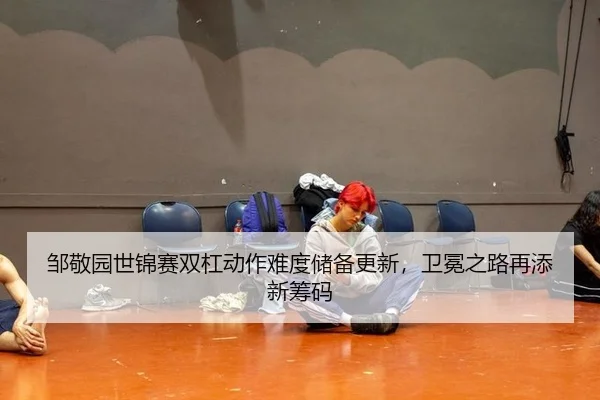 邹敬园世锦赛双杠动作难度储备更新，卫冕之路再添新筹码