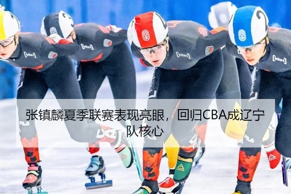 张镇麟夏季联赛表现亮眼，回归CBA成辽宁队核心
