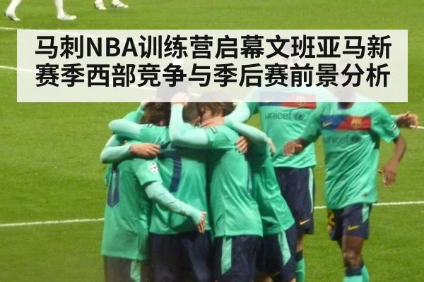马刺NBA训练营启幕文班亚马新赛季西部竞争与季后赛前景分析